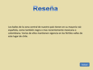 Los bailes de la zona central de nuestro país tienen en su mayoría raíz española, como también negra o mas recientemente mexicana o colombiana. Varios de ellos mantienen vigencia en los fértiles valles de este lugar de chile. Volver 