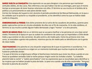 DARSE VUELTA LA CHAQUETA:  Esta expresión se usa para designar a las personas que mantienen actitudes dobles, de dos caras. Nos referimos a los que hablan mal de sus enemigos, pero que al mismo tiempo se preocupan de tener buenas relaciones con ellos. El término se usa mucho en el ámbito de la política y es precisamente en este plano donde nació.  Corrían los tiempos de la guerra civil, durante el período presidencial de Manuel Balmaceda, en la que a los soldados que le quitaron su respaldo al presidente, se les identificó como los que se habían dado vuelta la chaqueta. EMBORRACHAR LA PERDIZ:  Este dicho proviene de la rutina de los cazadores de perdices, quienes para poder capturarlas corrían en círculos alrededor de ellas con el fin de marearlas. En la vida cotidiana, el término se usa mucho cuando alguien habla demasiado y logra "marear" a la otra persona. GENTE DE MEDIO PELO:  Este es un término que se usa para clasificar a las personas en una clase social media. Proviene de la época en que se usaban los sombreros de castor que se importaban a Chile desde Cádiz y que existían en dos versiones: de pelo centro y de medio pelo. Como los primeros eran más caros, se asociaban a gente más pudiente, mientras que los de medio pelo se identificaron con la gente de clase media. !QUE PLANCHA!:  Una plancha es una situación vergonzosa de la que no queremos ni acordarnos. Y es una expresión que encuentra su origen en un momento incómodo que muchas mujeres de antaño hubieran preferido olvidar.  Y es que el término se originó para reflejar el bochornozo momento que vivían las chicas cuando en una fiesta se quedaban sentadas toda la noche porque ningún varón las invitaba a bailar. “La Isabelita planchó toda la noche” o “pobre planchadora” eran las expresiones que se escuchaban para identificar a las mujeres que no habían pisado la pista de baile. Lo peor era cuando una de ellas exclamaba: “Amanecí llorando la plancha de anoche”. Siguiente Volver 