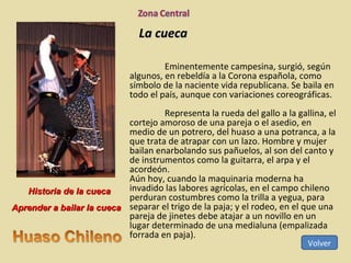 La cueca Eminentemente campesina, surgió, según algunos, en rebeldía a la Corona española, como símbolo de la naciente vida republicana. Se baila en todo el país, aunque con variaciones coreográficas. Representa la rueda del gallo a la gallina, el cortejo amoroso de una pareja o el asedio, en medio de un potrero, del huaso a una potranca, a la que trata de atrapar con un lazo. Hombre y mujer bailan enarbolando sus pañuelos, al son del canto y de instrumentos como la guitarra, el arpa y el acordeón.  Aún hoy, cuando la maquinaria moderna ha invadido las labores agrícolas, en el campo chileno perduran costumbres como la trilla a yegua, para separar el trigo de la paja; y el rodeo, en el que una pareja de jinetes debe atajar a un novillo en un lugar determinado de una medialuna (empalizada forrada en paja). Volver Historia de la cueca Aprender a bailar la cueca 