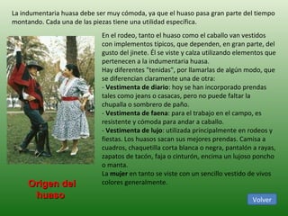 La indumentaria huasa debe ser muy cómoda, ya que el huaso pasa gran parte del tiempo montando. Cada una de las piezas tiene una utilidad específica. En el rodeo, tanto el huaso como el caballo van vestidos con implementos típicos, que dependen, en gran parte, del gusto del jinete. Él se viste y calza utilizando elementos que pertenecen a la indumentaria huasa. Hay diferentes "tenidas", por llamarlas de algún modo, que se diferencian claramente una de otra: -  Vestimenta de diario : hoy se han incorporado prendas tales como jeans o casacas, pero no puede faltar la chupalla o sombrero de paño. -  Vestimenta de faena : para el trabajo en el campo, es resistente y cómoda para andar a caballo. -  Vestimenta de lujo : utilizada principalmente en rodeos y fiestas. Los huasos sacan sus mejores prendas. Camisa a cuadros, chaquetilla corta blanca o negra, pantalón a rayas, zapatos de tacón, faja o cinturón, encima un lujoso poncho o manta. La  mujer  en tanto se viste con un sencillo vestido de vivos colores generalmente. Origen del huaso  Volver 