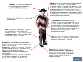 Sombrero : El  que  se usa es derivado de una mezcla entre el sombrero español y el bonete de Maule Chaquetilla : Es de paño o algodón, corta y entallada. Algunas llevan solapas, pero cuando no las llevan, el cuello es de tipo militar. Esta prenda tiene la gracia de ser particularmente cómoda para el jinete que puede hacer cualquier movimiento sin que ella le moleste. Como ornamento lleva hileras de botones a la altura de la cintura y en los costados de las mangas. Faja : Es ancha, de lana roja u otro color fuerte y termina en flecos. Es muy larga de manera que pueda dar varias vueltas a la cintura. Camisa : Es de algodón blanco y puede ser con o sin cuello. Zapatos : Son de cuero o cabritilla, de un modelo terminado en punta, cerrados en el empeine y con correas y hebillas. Tienen un tacón firme y alto para que el rodaje de las espuela no toque el suelo. El zapato es elegante y funcional. Botas : Se le conoce como polaina o piernera. Está hecha de cuero blando que brinda movilidad a la pierna. La bota puede ser larga o corta. De los costados nacen correas que caen hasta la parte superior del zapato. Manta : Es una de las piezas más hermosas y es la que caracteriza a cada huaso. Consta de un tejido rectangular, de lana o hilo, según sea la región en que se fabrique, y tiene una abertura horizontal, para pasar la cabeza, coronada por un corbatín o rosa a cada extremo de dicha abertura. Generalmente la manta es de doble faz o reversible y suele tener bordados algunos elementos propios de la faena o la zona, como ramos de uvas, herraduras, hojas, copihues... Espuelas : Las espuelas están hechas de metal. El jinete las coloca en la parte posterior del pie, sobre el talón. Está formada de: Un asta : pieza metálica en forma de U. El huaso la coloca en el talón del zapato y va afirmada al pie por una correa que se denomina pial. Un pihuelo : pieza metálica que sale desde el centro del asta Una rodaja : circunferencia de puntas concéntricas hechas de acero. Va unida por un pasador al pihuelo, lo que le permite movimiento y giro. Volver 