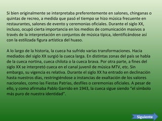 Si bien originalmente se interpretaba preferentemente en salones, chinganas o quintas de recreo, a medida que pasó el tiempo se hizo música frecuente en restaurantes, salones de evento y ceremonias oficiales. Durante el siglo XX, incluso, ocupó cierta importancia en los medios de comunicación masivos a través de la interpretación en conjuntos de música típica, identificándose así con la estilizada figura artística del huaso.  A lo largo de la historia, la cueca ha sufrido varias transformaciones. Hacia mediados del siglo XX surgió la cueca larga. En distintas zonas del país se habla de la cueca nortina, cueca chilota o la cueca brava. Por otra parte, a fines del siglo XX se interpretó cueca en el canal juvenil de música MTV, etc. Sin embargo, su vigencia es relativa. Durante el siglo XX ha entrado en declinación hasta nuestros días, restringiéndose a instancias de exaltación de los valores nacionales, como las Fiestas Patrias, desfiles o ceremonias oficiales. A pesar de ello, y como afirmaba Pablo Garrido en 1943, la cueca sigue siendo “el símbolo más puro de nuestra identidad”. Siguiente 