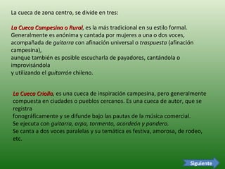 La cueca de zona centro, se divide en tres: La Cueca Campesina o Rural , es la más tradicional en su estilo formal.  Generalmente es anónima y cantada por mujeres a una o dos voces,  acompañada de  guitarra  con afinación universal o  traspuesta  (afinación campesina),  aunque también es posible escucharla de payadores, cantándola o improvisándola  y utilizando el  guitarrón  chileno.  La Cueca Criolla , es una cueca de inspiración campesina, pero generalmente  compuesta en ciudades o pueblos cercanos. Es una cueca de autor, que se registra  fonográficamente y se difunde bajo las pautas de la música comercial.  Se ejecuta con  guitarra, arpa, tormento, acordeón y pandero.   Se canta a dos voces paralelas y su temática es festiva, amorosa, de rodeo, etc.  Siguiente 