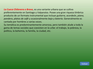 Volver La Cueca Chilenera o Brava , es una variante urbana que se cultiva preferentemente en Santiago y Valparaíso. Posee una gran riqueza tímbrica producto de un formato instrumental que incluye  guitarra, acordeón, piano, pandero, platos de café  y ocasionalmente  bajo y batería . Generalmente es cantada por hombres a varias voces.  Su temática es predominantemente amorosa, pero también alude a toda la gama de temas sociales que coexisten en la urbe: el trabajo, la pobreza, la política, la bohemia, la familia, la ciudad, etc.  
