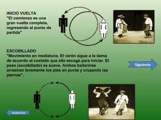 Siguiente Anterior INICIO VUELTA     "El comienzo es una gran vuelta completa, regresando al punto de partida"                                                      ESCOBILLADO   "Movimiento en medialuna. El varón sigue a la dama de acuerdo al costado que ella escoge para iniciar. El paso (escobillado) es suave. Ambos bailarines arrastran levemente los pies en punta y cruzando las piernas".                                   