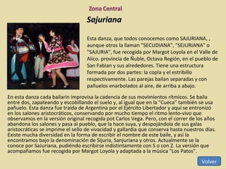Sajuriana En esta danza cada bailarín improvisa la cadencia de sus movimientos rítmicos. Se baila entre dos, zapateando y escobillando el suelo y, al igual que en la "Cueca" también se usa pañuelo. Esta danza fue traída de Argentina por el Ejército Libertador y aquí se entronizó en los salones aristocráticos, conservando por mucho tiempo el ritmo lento-vivo que observamos en la versión original recogida pot Carlos Vega. Pero, con el correr de los años abandona los salones y pasa al pueblo, que la hace suya, y despojándola de sus galas aristocráticas se imprime el sello de vivacidad y gallardia que conserva hasta nuestros días. Existe mucha diversidad en la forma de escribir el nombre de este baile, y así la encontramos bajo la denominación de Sijuria, Sanjuriana y otros. Actualmente se la conoce por SaJuriana, pudiéndo escribirse indistintamente con S o con Z. La versión que acompañamos fue recogida por Margot Loyola y adaptada a la música "Los Patos".  Esta danza, que todos conocemos como SAJURIANA, , aunque otros la llaman "SECUDIANA", "SEJURIANA" o "SAJURIA", fue recogida por Margot Loyola en el Valle de Alico. provincia de Ñuble, Octava Región, en el pueblo de San Fabian y sus alrededores. Tiene una estructura formada por dos partes: la copla y el estribillo respectivamente. Las parejas bailan separadas y con pañuelos enarbolados al aire, de arriba a abajo. Volver 