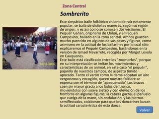 Sombrerito Este simpático baile folklórico chileno de raíz netamente popular, se baila de distintas maneras, según su región de origen; y es así como se conocen dos versiones: El Pequén Gañan, originario de Chiloé, y el Pequén Campesino, bailado en la zona central. Ambos guardan mucho parecido en algunos de sus pasos y figuras, como asimismo en la actitud de los bailarines por lo cual sólo explicaremos el Pequén Campesino, basándonos en la versión de Ismael Navarrete, recogida por Margot Loyola en Cauquenes. Este baile está clasificado entre los "zoomorfos", porque en su interpretación se imitan los movimientos y características de un animal, en este caso "el pequén", pajarillo de nuestros campos, de aspecto tímido apocado. Tanto el varón como la dama adoptan un aire vergonzoso y encogido, queen nuestro folklore se expresa con el término de "apequenado" Los brazos caen sin mayor gracia a los lados del tronco, moviéndolos con suave aleteo y con elevación de los hombros en algunas figuras; la cabeza gacha, el pañuelo que cuelga de la mano, sin ondulación, y las piernas semiflectadas, colaboran para que los danzarines luzcan la actitud característica de esta danza. Volver 