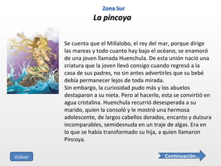 La pincoya Se cuenta que el Millalobo, el rey del mar, porque dirige las mareas y todo cuanto hay bajo el océano, se enamoró de una joven llamada Huenchula. De esta unión nació una criatura que la joven llevó consigo cuando regresó a la casa de sus padres, no sin antes advertirles que su bebé debía permanecer lejos de toda mirada. Sin embargo, la curiosidad pudo más y los abuelos destaparon a su nieta. Pero al hacerlo, esta se convirtió en agua cristalina. Huenchula recurrió desesperada a su marido, quien la consoló y le mostró una hermosa adolescente, de largos cabellos dorados, encanto y dulzura incomparables, semidesnuda en un traje de algas. Era en lo que se había transformado su hija, a quien llamaron Pincoya. Continuación… Volver 