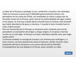 La labor de la Pincoya es proteger al mar, sembrarlo y rescatar a los náufragos. Todos los mariscos y peces que el Millalobo generosamente ofrece a los pescadores en los mares de Chiloé, son sembrados en mares y playas por las fecundas manos de la Pincoya, quien sale de las profundidades del agua a bailar en las playas. Se cree que cuando danza mirando hacia el océano, está avisando que habrá abundancia de peces y mariscos. Y cuando lo hace mirando hacia la costa, habrá escasez. Para ser favorecido por la Pincoya, es necesario estar contento; por eso los pescadores se acompañan de amigos y amigas alegres. Si se pesca o marisca mucho en un solo lugar, la Pincoya se enoja y abandona aquella zona, que luego queda estéril. La Pincoya también se encarga de rescatar a los marinos que naufragan y, si estos mueren, los lleva dulcemente hasta el Caleuche, donde revivirán como tripulantes del barco fantasma a una nueva vida de eterna felicidad. El acompañante de esta deidad es el Pincoy, quien también es rubio. Volver 