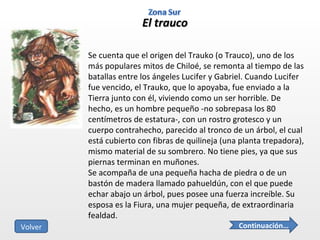 El trauco Se cuenta que el origen del Trauko (o Trauco), uno de los más populares mitos de Chiloé, se remonta al tiempo de las batallas entre los ángeles Lucifer y Gabriel. Cuando Lucifer fue vencido, el Trauko, que lo apoyaba, fue enviado a la Tierra junto con él, viviendo como un ser horrible. De hecho, es un hombre pequeño -no sobrepasa los 80 centímetros de estatura-, con un rostro grotesco y un cuerpo contrahecho, parecido al tronco de un árbol, el cual está cubierto con fibras de quilineja (una planta trepadora), mismo material de su sombrero. No tiene pies, ya que sus piernas terminan en muñones. Se acompaña de una pequeña hacha de piedra o de un bastón de madera llamado pahueldún, con el que puede echar abajo un árbol, pues posee una fuerza increíble. Su esposa es la Fiura, una mujer pequeña, de extraordinaria fealdad. Continuación… Volver 