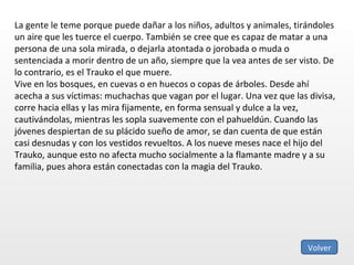 La gente le teme porque puede dañar a los niños, adultos y animales, tirándoles un aire que les tuerce el cuerpo. También se cree que es capaz de matar a una persona de una sola mirada, o dejarla atontada o jorobada o muda o sentenciada a morir dentro de un año, siempre que la vea antes de ser visto. De lo contrario, es el Trauko el que muere. Vive en los bosques, en cuevas o en huecos o copas de árboles. Desde ahí acecha a sus víctimas: muchachas que vagan por el lugar. Una vez que las divisa, corre hacia ellas y las mira fijamente, en forma sensual y dulce a la vez, cautivándolas, mientras les sopla suavemente con el pahueldún. Cuando las jóvenes despiertan de su plácido sueño de amor, se dan cuenta de que están casi desnudas y con los vestidos revueltos. A los nueve meses nace el hijo del Trauko, aunque esto no afecta mucho socialmente a la flamante madre y a su familia, pues ahora están conectadas con la magia del Trauko. Volver 