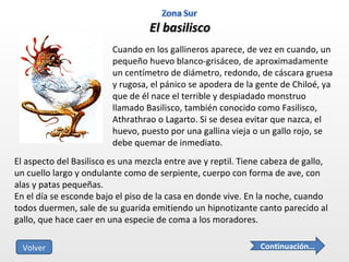 El basilisco Cuando en los gallineros aparece, de vez en cuando, un pequeño huevo blanco-grisáceo, de aproximadamente un centímetro de diámetro, redondo, de cáscara gruesa y rugosa, el pánico se apodera de la gente de Chiloé, ya que de él nace el terrible y despiadado monstruo llamado Basilisco, también conocido como Fasilisco, Athrathrao o Lagarto. Si se desea evitar que nazca, el huevo, puesto por una gallina vieja o un gallo rojo, se debe quemar de inmediato. El aspecto del Basilisco es una mezcla entre ave y reptil. Tiene cabeza de gallo, un cuello largo y ondulante como de serpiente, cuerpo con forma de ave, con alas y patas pequeñas. En el día se esconde bajo el piso de la casa en donde vive. En la noche, cuando todos duermen, sale de su guarida emitiendo un hipnotizante canto parecido al gallo, que hace caer en una especie de coma a los moradores.  Continuación… Volver 