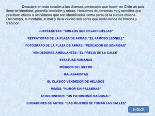 Descubre en esta sección a los diversos personajes que hacen de Chile un país lleno de identidad, picardía, tradición y raíces. Hablamos de personas muy sencillas que practican oficios o actividades que son identificadas como parte de la cultura chilena.  Del campo, la montaña, el mar y de la ciudad son seres que están llenos de historia y tradición. LUSTRABOTAS: "BRILLOS QUE DEJAN HUELLAS"   RETRATISTAS DE LA PLAZA DE ARMAS: "EL FAMOSO LEONELL"   FOTÓGRAFO DE LA PLAZA DE ARMAS: "PESCADOR DE SONRISAS"   VENDEDORES AMBULANTES: "EL PRECIO DE LA CALLE"   ESTATUAS HUMANAS   MÚSICOS DEL METRO   MALABARISTAS   EL CLÁSICO VENDEDOR DE HELADOS   MIMOS: "HUMOR SIN PALABRAS"   CHINCHINEROS: "UN PATRIMONIO NACIONAL"   CUIDADORES DE AUTOS: "LAS MUJERES SE TOMAN LAS CALLES" INDICE 