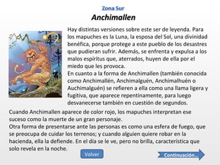 Anchimallen Hay distintas versiones sobre este ser de leyenda. Para los mapuches es la Luna, la esposa del Sol, una divinidad benéfica, porque protege a este pueblo de los desastres que pudieran sufrir. Además, se enfrenta y expulsa a los malos espíritus que, aterrados, huyen de ella por el miedo que les provoca. En cuanto a la forma de Anchimallen (también conocida como Anchimallén, Anchimalguén, Anchimalhuén o Auchimalguén) se refieren a ella como una llama ligera y fugitiva, que aparece repentinamente, para luego desvanecerse también en cuestión de segundos. Cuando Anchimallen aparece de color rojo, los mapuches interpretan ese suceso como la muerte de un gran personaje. Otra forma de presentarse ante las personas es como una esfera de fuego, que se preocupa de cuidar los terrenos; y cuando alguien quiere robar en la hacienda, ella la defiende. En el día se le ve, pero no brilla, característica que solo revela en la noche. Continuación… Volver 