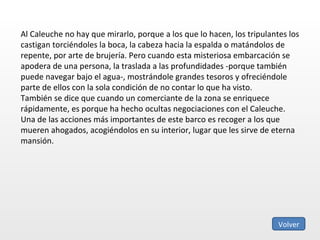 Al Caleuche no hay que mirarlo, porque a los que lo hacen, los tripulantes los castigan torciéndoles la boca, la cabeza hacia la espalda o matándolos de repente, por arte de brujería. Pero cuando esta misteriosa embarcación se apodera de una persona, la traslada a las profundidades -porque también puede navegar bajo el agua-, mostrándole grandes tesoros y ofreciéndole parte de ellos con la sola condición de no contar lo que ha visto. También se dice que cuando un comerciante de la zona se enriquece rápidamente, es porque ha hecho ocultas negociaciones con el Caleuche. Una de las acciones más importantes de este barco es recoger a los que mueren ahogados, acogiéndolos en su interior, lugar que les sirve de eterna mansión.  Volver 