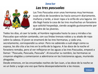 Las tres pascualas Las Tres Pascualas eran unas hermanas muy hermosas cuyo oficio de lavandera las hacía concurrir diariamente, mañana y tarde, a lavar ropa a la orilla de una laguna. Un día llegó hasta la casa de las tres muchachas un forastero que solicitó hospedaje, siendo acogido gustosamente por el padre de las jóvenes. Todos los días, al caer la tarde, el hombre regresaba hasta la casa y miraba a las Pascualas que volvían cantando, con sus lindas trenzas rubias y su atado de ropa sobre la cabeza. El joven se enamoró de las tres hermanas, y cada una, secretamente, correspondió su amor. Pero no sabiendo a cuál elegir como su esposa, les dio cita a las tres en la orilla de la laguna. A las doce de la noche el forastero remaba, pero al ver reflejarse en las aguas a las tres Pascualas, empezó a llamar: "Pascuala, Pascuala, Pascuala". Al escuchar su nombre, las hermanas se creyeron elegidas y comenzaron a adentrarse en las traicioneras aguas, muriendo ahogadas. Desde entonces, en las encantadas noches de San Juan, a las doce de la noche se ve un bote y surge una voz que llama desesperadamente a las mozas. Volver 