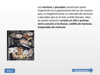 Los  mariscos  y  pescados  constituyen parte importante en la gastronomía del sur de nuestro país, en Angelmó existe un mercado de mariscos y pescados que es el más surtido del país. Aquí se puede consumir  curanto en olla o pulmay ,  sierra cancato a las brasas ,  caldillo de mariscos ,  empanadas de mariscos . Continuación… Menú 