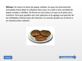 Milcaos : Se hacen en base de papas ralladas, las que son previamente estrujadas hasta dejar la ralladura bien seca, es unida a otra cantidad de papas cocidas y molidas. Se forma así una masa a la que se le pone sal y manteca. Para que queden aún más sabrosos se le agrega una porción de los infaltables chicharrones de chancho. Su cocción puede ser al horno o en manteca bien caliente.  Continuación… Volver 