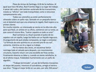 Plaza de Armas de Santiago, 8.30 de la mañana. Al igual que hace 40 años, Raúl Fuentes llega a su lugar de trabajo. A pesar del ruido y del caminar acelerado de los transeúntes, instala su “oficina” con toda tranquilidad, como si estuviese completamente solo.  Todos sus utensilios ya están perfectamente alineados sobre un paño rojo. Sentado en un pequeño banco con el delantal azul que una empresa le regaló, Raúl espera a su primer cliente.  Sin mucho trámite, un interesado se sienta en la silla más alta para que Raúl, un artista en su oficio, comience con su tarea, ya que como él mismo dice, “lustrar zapatos es todo un arte”.  Raúl comienza su ritual sacando el polvo de los zapatos con un cepillo, luego los baña con un líquido negruzco. Al preguntarle de qué estaba compuesto, se negó a contestar: “La fórmula de este químico es un secreto pro-fe-sio-nal”, comenta, mientras se ríe y sigue su trabajo.  Por lo menos dos veces, sin escatimar betún restriega todo el calzado para después, con movimientos circulares, hacerlo relucir con una escobilla de finas cerdas. Finalmente observa su labor y, cuando se siente satisfecho, le da el último toque, frotándolo fuertemente con un paño de algodón.  “ Trabajo terminado”, un par de brillantes mocasines se alejan del puesto, mientras el lustrabotas, arregla el letrero que dice: “Tenga el mejor brillo en sus pies, por sólo 350 pesos”.  Volver 
