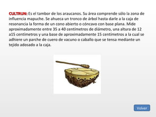 CULTRUN:  Es el tambor de los araucanos. Su área comprende sólo la zona de influencia mapuche. Se ahueca un tronco de árbol hasta darle a la caja de resonancia la forma de un cono abierto o cóncavo con base plana. Mide aproximadamente entre 35 a 40 centímetros de diámetro, una altura de 12 a15 centímetros y una base de aproximadamente 15 centímetros a la cual se adhiere un parche de cuero de vacuno o caballo que se tensa mediante un tejido adosado a la caja. Volver 