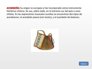 ACORDEÓN:  Su origen es europeo y fue incorporado como instrumento folclórico chileno. Se usa, sobre todo, en el extremo sur del país o zona chilota. En las expresiones musicales sureñas se encuentran dos tipos de acordeones: el acordeón-piano (con teclas), y el acordeón de botones.  Volver 