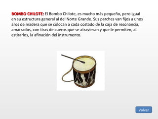 BOMBO CHILOTE:  El Bombo Chilote, es mucho más pequeño, pero igual en su estructura general al del Norte Grande. Sus parches van fijos a unos aros de madera que se colocan a cada costado de la caja de resonancia, amarrados, con tiras de cueros que se atraviesan y que le permiten, al estirarlos, la afinación del instrumento.  Volver 