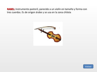 RABEL:  Instrumento pastoril, parecido a un violín en tamaño y forma con tres cuerdas. Es de origen árabe y se usa en la zona chilota Volver 