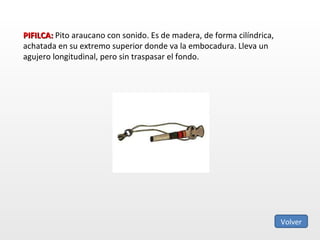 PIFILCA:  Pito araucano con sonido. Es de madera, de forma cilíndrica, achatada en su extremo superior donde va la embocadura. Lleva un agujero longitudinal, pero sin traspasar el fondo. Volver 