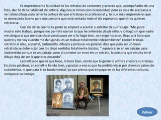 Es impresionante la calidad de los retratos de cantantes y actores que, acompañados de una foto, dan fe de la habilidad del artista. Algunos lo miran con incredulidad, pero es cosa de acercarse a ver cómo dibuja para tener la certeza de que el trabajo es profesional y, lo que más sorprende es que es demasiado bueno para una persona que está sentada todo el día esperando que otros quieran retratarse. Casi sin darse cuenta la gente se empezó a acercar y solicitar de su trabajo. “Me gusta mucho este trabajo, porque me permite ejercer lo que he anhelado desde niño, y lo hago sin que nadie me obligue o que me esté observando para ver si lo hago bien, no tengo horarios, llego a la hora que quiero y me voy cuando me dan ganas, es un trabajo totalmente independiente” Leonell trabaja retratos al óleo, al pastel, carboncillo, dibujos y pinturas en general, dice que para ser un buen retratista se debe estar con los cinco sentidos totalmente lúcidos, “ equivocarse en un paisaje pasa inadvertido porque es un paisaje, pero al cometer un error en un retrato, la persona que resulta en el dibujo deja de ser la que esta posando”.  Leonell sabe que lo que hace, lo hace bien, siente que la gente lo admira y valora su trabajo. En otras palabras, a Leonell le ha ido bien, y gracias a eso es que ha podido viajar por diversos países de sudamérica, lo que para él es fundamental, ya que piensa que empaparse de las diferentes culturas, enriquece su trabajo.  Volver 