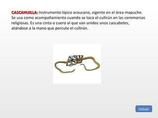 CASCAHUILLA:  Instrumento típico araucano, vigente en el área mapuche. Se usa como acompañamiento cuando se toca el cultrún en las ceremonias religiosas. Es una cinta o cuero al que van unidos unos cascabeles, atándose a la mano que percute el cultrún.  Volver 