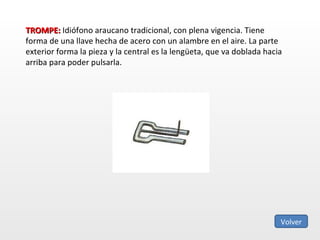 TROMPE:  Idiófono araucano tradicional, con plena vigencia. Tiene forma de una llave hecha de acero con un alambre en el aire. La parte exterior forma la pieza y la central es la lengüeta, que va doblada hacia arriba para poder pulsarla. Volver 