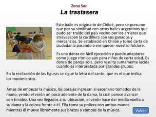 La trastasera Este baile es originario de Chiloé, pero se presume que por su similitud con otros bailes argentinos que pudo ser traído del país vecino por los arrieros que atravesaban la cordillera con sus ganados y mercancías. Se estableció en Chiloé y tomo carta de ciudadanía pasando a enriquecer nuestro folclore.  Es una danza de fácil ejecución y puede adaptarse como juego rítmico aún para niños de corta edad. Es danza de pareja sola, pero resulta sumamente lucida cuando es interpretada por grandes grupos. En la realización de las figuras se sigue la letra del canto, que es el que indica los movimientos. Antes de empezar la música, las parejas ingresan al escenario tomados de la mano, yendo el varón un poco adelante de la dama, la cual parece avanzar con timidez. Una vez llegados a su ubicación, el varón hace dar media vuelta a su dama y la coloca frente a él. Ella toma su pollera con ambas manos mientras él mueve libremente sus brazos a compás de la música.  Volver 