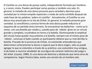 El Costillar es una danza de pareja suelta, independiente formada por hombres y, a veces, mixta. Pueden participar varias parejas y también una sola. En general, la melodía de esta danza presenta poca variedad y decimos poca variedad por la ininterrumpida repetición a modo de corto estribillo después de cada frase de las palabras ´pobre mi costillar´. Actualmente, el Costillar es una danza muy practicada en la Isla de Chiloé. En general, la melodía presenta gran variedad. La sencillísima y concisa forma de esta danza puede reducirse al esquema de un período único ternario. Se encuentran los bailarines - como ya lo vimos- con una botella por medio y, usando paso de ´rebote´ giran en un círculo grande y completo, cruzándose en torno a la botella. Disminuyendo la amplitud del círculo hasta quedar muy próximo a la botella, siempre con el mismo paso de ´rebote´, concluye el baile cuando un participante obtiene que su rival derribe la botella. Procede de la provincia de Chiloé, no existiendo antecedentes que determinen certeramente la danza o especie que le diera origen, sólo se puede agregar lo que se vislumbra a través de su práctica; una costumbre muy antigua, la de bailar o reunirse alrededor de una figura de carácter totémico del juego o del árbol. (Loyola, 1980). Es una danza de destreza y obstáculo que toma aires de competencia. Según Pereira Salas, existe una versión de un hombre solo.  Volver “costillar” 