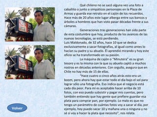 Qué chileno no se sacó alguna vez una foto a caballito o junto a simpáticos personajes en la Plaza de Armas y guarda ese retrato en el cajón de los recuerdos. Hace más de 20 años este lugar alberga entre sus bancos y árboles a hombres que han visto pasar décadas frente a sus cámaras.  Generaciones tras generaciones han sido parte de esta costumbre que hoy, producto de los avances de las nuevas tecnologías, se está perdiendo.  Luis Maldonado, de 32 años, hace 10 que se dedica exclusivamente a sacar fotografías, al igual como antes lo hacían su padre y su abuelo. Él aprendió mirando y hoy este oficio se ha transformado en su pasión.  La máquina de cajón o “Minutera” es su gran tesoro y es la misma con la que su abuelo captó a muchos rostros en décadas anteriores. Con orgullo, asegura que en Chile no hay más de 15 de ellas.  “ Hace cuatro o cinco años atrás esto era un boom, pero ahora hay que estar todo el día bajo el sol para lograr sólo una fotografía. Eso indica que el negocio está cada día peor. Para mí es aceptable hacer arriba de 10 fotos, con eso puedo subsistir y pagar mis cuentas, pero también entiendo que hay gente que prefiere guardar esa plata para comprar pan, por ejemplo. Lo malo es que no tengo un parámetro de cuántas fotos voy a sacar al día, por ejemplo, hoy puedo sacar 10 y mañana una o ninguna y no sé si voy a hacer la plata que necesito”, nos relata. Volver 