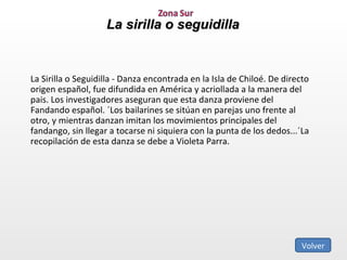 La sirilla o seguidilla La Sirilla o Seguidilla - Danza encontrada en la Isla de Chiloé. De directo origen español, fue difundida en América y acriollada a la manera del pais. Los investigadores aseguran que esta danza proviene del Fandando español. ´Los bailarines se sitúan en parejas uno frente al otro, y mientras danzan imitan los movimientos principales del fandango, sin llegar a tocarse ni siquiera con la punta de los dedos...´La recopilación de esta danza se debe a Violeta Parra.  Volver 