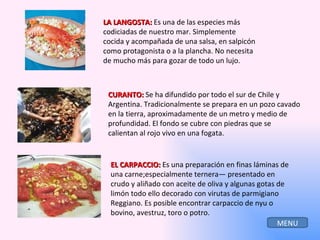 LA LANGOSTA:  Es una de las especies más codiciadas de nuestro mar. Simplemente cocida y acompañada de una salsa, en salpicón como protagonista o a la plancha. No necesita de mucho más para gozar de todo un lujo. CURANTO:  Se ha difundido por todo el sur de Chile y Argentina. Tradicionalmente se prepara en un pozo cavado en la tierra, aproximadamente de un metro y medio de profundidad. El fondo se cubre con piedras que se calientan al rojo vivo en una fogata. EL CARPACCIO:  Es una preparación en finas láminas de una carne;especialmente ternera— presentado en crudo y aliñado con aceite de oliva y algunas gotas de limón todo ello decorado con virutas de parmigiano Reggiano. Es posible encontrar carpaccio de nyu o bovino, avestruz, toro o potro. MENU 