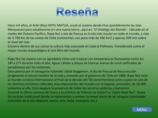 Hace mil años, el Ariki (Rey) HOTU MATUA, cruzó el océano desde Hiva (posiblemente las islas Marquesas) para establecerse en una nueva tierra , aquí en ¨El Ombligo del Mundo¨. Ubicada en el medio del Océano Pacífico, Rapa Nui o Isla de Pascua es la isla más insular en todo el mundo, a más de 3.700 km de las costas de Chile continental, con poco más de 166 km2 y apenas 509 mts sobre el nivel del mar.  Encierra dentro de sus costas la cultura más avanzada en toda la Polinesia. Considerada como el mayor museo arqueológico al aire libre del mundo.  Rapa Nui los espera con un agradable clima sub-tropical con temperaturas fluctuantes entre los 18º a 27º durante todo el año. Aguas cálidas y playas de blancas arenas de coral calificadas de paradisíacas por los visitantes.  Descubierta por el navegante holandés Jabob Roggewen, el día de Pascua de Resurrección (originando el actual nombre de la isla) y anexada por el gobierno de Chile en 1888. Rapa Nui nace al mundo turístico internacional al final de la década del '60 convirtiendose poco a poco en uno de los destinos turísticos culturales más importantes del mundo con la llegada, promedio, de 20.000 visitantes al año. Esto asegura la presencia de todos los servicios públicos y bancarios .  Durante la última semana de Enero y la primera de Febrero se realiza"La Tapati Rapa Nui", fiesta de carácter tradicional donde se representan y reviven la mayor parte de las antiguas actividades culturales de la isla.(deporte, pesca, arte, baile, vestuario, etc.)  MENU 