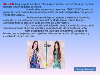 KAI – KAI:  Un grupo de hombres colocados en círculo, uno detrás de otro, con el hombro izquierdo hacia el centro.   Uno de ellos usó como accesorio el  “TOKO TKO” (botón de madera) , cuya contera fue introducida entre los dedos del pié derecho, primero y segundo ORTEJO.   Realizando movimientos laterales a derecha e izquierda, adelante del pié del soporte, acercándolo y alejándolo al mismo tiempo, apoyando toda la planta en cada extremo de la trayectoria.   Así marcaron la pulsación de un recitado rítmico arrastrando simultáneamente el pié del soporte y cambiando de pié de tanto en tanto.   Otra descripción era un grupo de hombres ubicados en bloque que se golpeaba con las palmas abiertas los muslos, el bajo vientre y elevaban los brazos al cielo. “ Kaunga Terongo” 