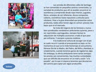 Las veredas de diferentes calles de Santiago se han convertido en pequeños centros comerciales. La variedad de productos que allí se pueden encontrar es asombrosa y comprende desde ropa interior, juguetes, libros, anteojos de sol, billeteras, discos compactos, collares, cosméticos hasta repuestos y artículos para celulares. Pese a la gran diversidad que presentan estos productos, todos ellos tienen algo en común: precios más bajos que en el mercado.  Se trata del negocio de los famosos y nunca bien ponderados vendedores ambulantes quienes, pese a ser reprimidos y perseguidos, siempre tientan la adquisición de múltiples accesorios a todo el que pase por enfrente. Y siempre a precios módicos.  A la tradicional cultura de escoger con el pie se suele recurrir cuando el presupuesto es bajo; en los momentos en que se le rinde homenaje al consumismo, llámese Día de la Madre, del Padre, del Niño y Navidad; o simplemente, cuando tenemos ganas de regalarnos algo. Sin embargo, la oferta ambulante tiene varias ventajas: los precios son convenientes, hay muchas curiosidades que son difíciles de encontrar en un mall y están "a la pasada", por lo que ni siquiera tenemos que desviarnos del camino para optar por algún productillo.  Volver 