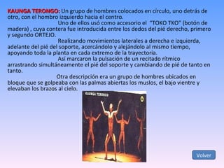 KAUNGA TERONGO:  Un grupo de hombres colocados en círculo, uno detrás de otro, con el hombro izquierdo hacia el centro.   Uno de ellos usó como accesorio el  “TOKO TKO” (botón de madera) , cuya contera fue introducida entre los dedos del pié derecho, primero y segundo ORTEJO.   Realizando movimientos laterales a derecha e izquierda, adelante del pié del soporte, acercándolo y alejándolo al mismo tiempo, apoyando toda la planta en cada extremo de la trayectoria.   Así marcaron la pulsación de un recitado rítmico arrastrando simultáneamente el pié del soporte y cambiando de pié de tanto en tanto.   Otra descripción era un grupo de hombres ubicados en bloque que se golpeaba con las palmas abiertas los muslos, el bajo vientre y elevaban los brazos al cielo. Volver 