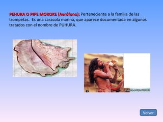 PEHURA O PIPE MOROKE (Aerófono):  Perteneciente a la familia de las trompetas.  Es una caracola marina, que aparece documentada en algunos tratados con el nombre de PUHURA. Volver 