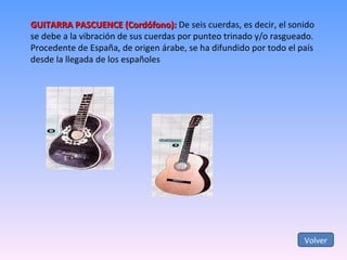 GUITARRA PASCUENCE (Cordófono):  De seis cuerdas, es decir, el sonido se debe a la vibración de sus cuerdas por punteo trinado y/o rasgueado.  Procedente de España, de origen árabe, se ha difundido por todo el país desde la llegada de los españoles Volver 