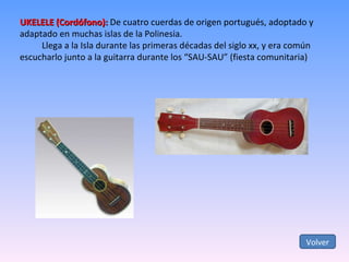 UKELELE (Cordófono):  De cuatro cuerdas de origen portugués, adoptado y adaptado en muchas islas de la Polinesia. Llega a la Isla durante las primeras décadas del siglo xx, y era común escucharlo junto a la guitarra durante los “SAU-SAU” (fiesta comunitaria) Volver 
