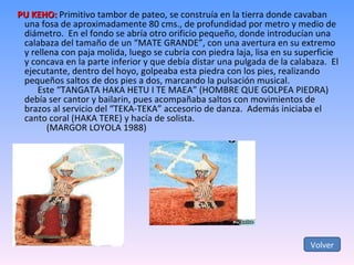 PU KEHO:  Primitivo tambor de pateo, se construía en la tierra donde cavaban una fosa de aproximadamente 80 cms., de profundidad por metro y medio de diámetro.  En el fondo se abría otro orificio pequeño, donde introducían una calabaza del tamaño de un “MATE GRANDE”, con una avertura en su extremo y rellena con paja molida, luego se cubría con piedra laja, lisa en su superficie y concava en la parte inferior y que debía distar una pulgada de la calabaza.  El ejecutante, dentro del hoyo, golpeaba esta piedra con los pies, realizando pequeños saltos de dos pies a dos, marcando la pulsación musical. Este “TANGATA HAKA HETU I TE MAEA” (HOMBRE QUE GOLPEA PIEDRA)  debía ser cantor y bailarin, pues acompañaba saltos con movimientos de brazos al servicio del “TEKA-TEKA” accesorio de danza.  Además iniciaba el canto coral (HAKA TERE) y hacía de solista. (MARGOR LOYOLA 1988) Volver 