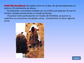 PUHO IRO (Aerófono):  De piedra único en su tipo, de aproximadamente un metro y 25 centímetros de altura. Corresponde a una piedra ovalada con un orificio principal por el cual un hombre soplaba produciendo un sonido profundo. Al parecer tenía participación en rituales de fertilidad, ya que en su superficie se encuentran esculpidas vulvas.  Actualmente no tiene vigencia social. Volver 