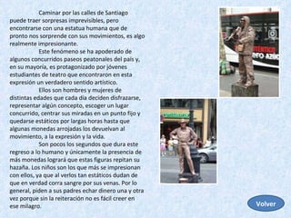 Caminar por las calles de Santiago puede traer sorpresas imprevisibles, pero encontrarse con una estatua humana que de pronto nos sorprende con sus movimientos, es algo realmente impresionante.  Este fenómeno se ha apoderado de algunos concurridos paseos peatonales del país y, en su mayoría, es protagonizado por jóvenes estudiantes de teatro que encontraron en esta expresión un verdadero sentido artístico. Ellos son hombres y mujeres de distintas edades que cada día deciden disfrazarse, representar algún concepto, escoger un lugar concurrido, centrar sus miradas en un punto fijo y quedarse estáticos por largas horas hasta que algunas monedas arrojadas los devuelvan al movimiento, a la expresión y la vida.  Son pocos los segundos que dura este regreso a lo humano y únicamente la presencia de más monedas logrará que estas figuras repitan su hazaña. Los niños son los que más se impresionan con ellos, ya que al verlos tan estáticos dudan de que en verdad corra sangre por sus venas. Por lo general, piden a sus padres echar dinero una y otra vez porque sin la reiteración no es fácil creer en ese milagro.  Volver 