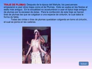TRAJE DE PLUMAS : Después de la época del Mahute, los pascuenses empezaron a usar otros trajes como el de Plumas.  Este se usaba en las fiestas al estilo más antiguo.  En la actualidad no acostumbran a usar el típico traje antiguo de plumas por la escasez de éstas.  Para la confección de este traje se hacían tiras de plumas las que se colgaban a una especie de cinturón, la cual daba la forma de falda. Todas las cintas o tiras de plumas quedaban colgando en torno al cinturón,  el cual se ponía en las caderas. Volver 