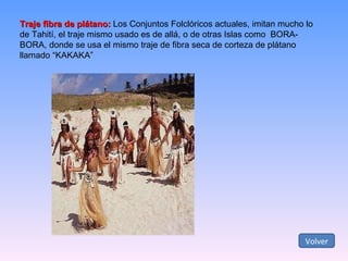 Traje fibra de plátano:  Los Conjuntos Folclóricos actuales, imitan mucho lo de Tahití, el traje mismo usado es de allá, o de otras Islas como  BORA-BORA, donde se usa el mismo traje de fibra seca de corteza de plátano llamado “KAKAKA” Volver 