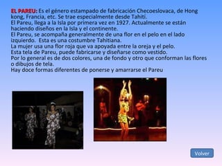 EL PAREU:  Es el género estampado de fabricación Checoeslovaca, de Hong kong, Francia, etc. Se trae especialmente desde Tahití. El Pareu, llega a la Isla por primera vez en 1927. Actualmente se están haciendo diseños en la Isla y el continente. El Pareu, se acompaña generalmente de una flor en el pelo en el lado izquierdo.  Esta es una costumbre Tahitiana. La mujer usa una flor roja que va apoyada entre la oreja y el pelo. Esta tela de Pareu, puede fabricarse y diseñarse como vestido. Por lo general es de dos colores, una de fondo y otro que conforman las flores o dibujos de tela. Hay doce formas diferentes de ponerse y amarrarse el Pareu Volver 