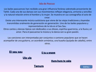 El sau sau Ula ula Tamure Los bailes pascuences han recibido una gran influencia foránea sobretodo proveniente de Tahíti. Cada una de sus danzas con sus movimientos reflejan elegancia, armonía y sencillez y la natural relación entre el hombre y la mujer. Se muestra en sus coreografías el acto de crear.  Existe una interesante música autóctona que viene de las viejas tradiciones y leyendas transmitidas oralmente de generación en generación. Uno de los bailes populares y representativos de la isla es el Sau Sau.  Otros cantos y danzas típicas son dedicados a sus dioses, espíritus guerreros, a la lluvia y el amor. Para el pascuense la música y la danza son su gran pasión. Las canciones son interpretadas por conjuntos o cantores populares que se hacen acompañar de una guitarra, un acordeón armónica, una kuaaha (quijada de caballo), entre otros. E tu u enave Hura-hura te vaka MENU 